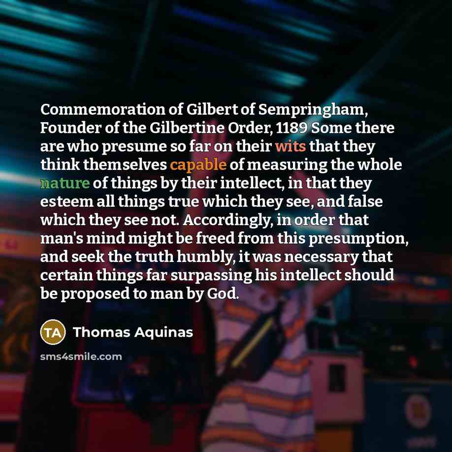 “Commemoration of Gilbert of Sempringham, Founder of the Gilbertine Order, 1189 Some there are who presume so far on their wits that they think themselves capable of measuring the whole nature of things by their intellect, in that they esteem all things true which they see, and false which they see…” quote by Thomas Aquinas