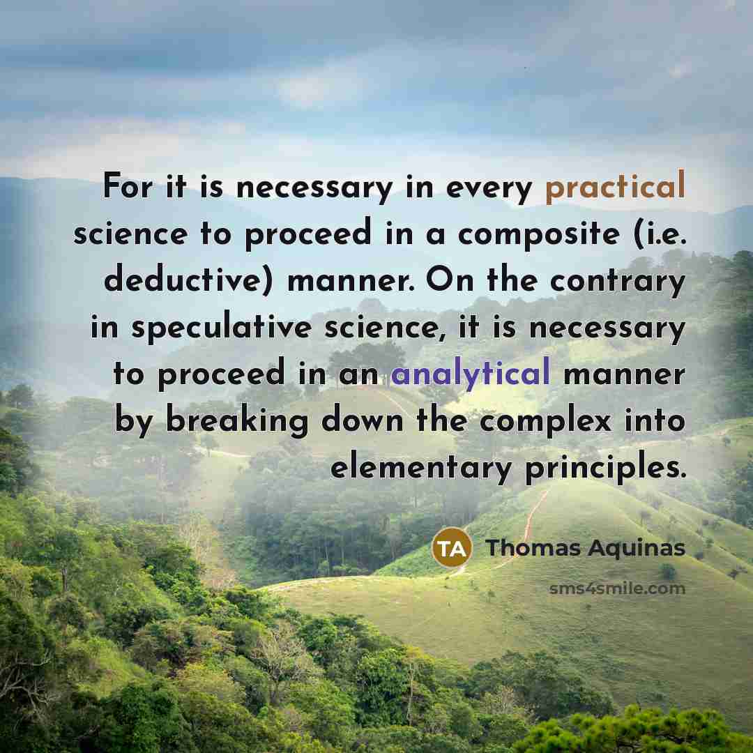 “For it is necessary in every practical science to proceed in a composite (i.e. deductive) manner. On the contrary in speculative science, it is necessary to proceed in an analytical manner by breaking down the complex into elementary principles.” quote by Thomas Aquinas