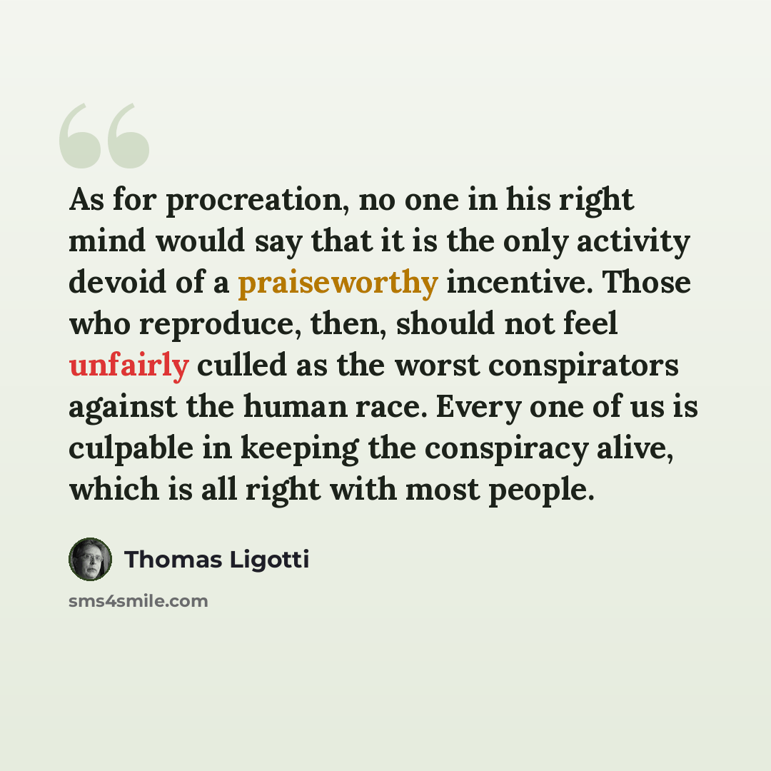 “As for procreation, no one in his right mind would say that it is the only activity devoid of a praiseworthy incentive. Those who reproduce, then, should not feel unfairly culled as the worst conspirators against the human race. Every one of us is culpable in keeping the conspiracy alive, which is…” quote by Thomas Ligotti