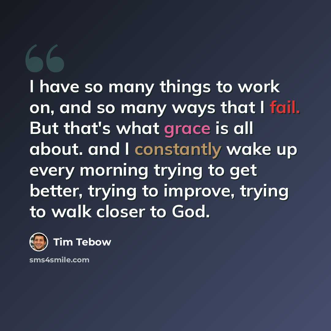 “I have so many things to work on, and so many ways that I fail. But that's what grace is all about. and I constantly wake up every morning trying to get better, trying to improve, trying to walk closer to God.” quote by Tim Tebow
