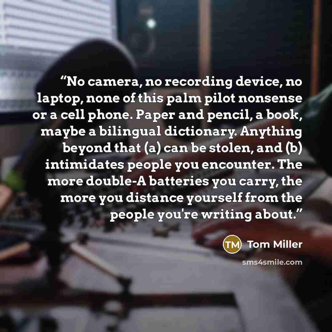 “No camera, no recording device, no laptop, none of this palm pilot nonsense or a cell phone. Paper and pencil, a book, maybe a bilingual dictionary. Anything beyond that (a) can be stolen, and (b) intimidates people you encounter. The more double-A batteries you carry, the more you distance…” quote by Tom Miller