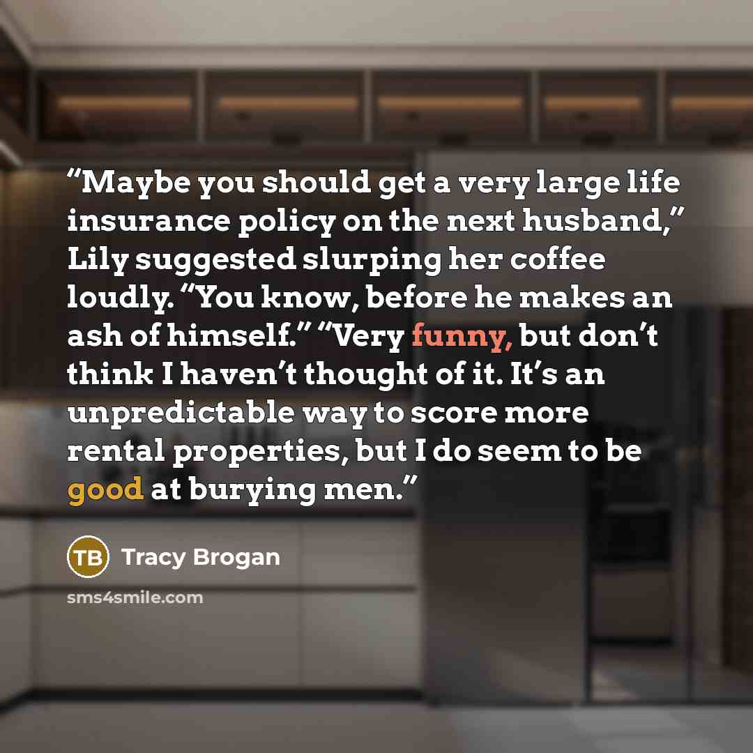 “Maybe you should get a very large life insurance policy on the next husband,” Lily suggested slurping her coffee loudly. “You know, before he makes an ash of himself.” “Very funny, but don’t think I haven’t thought of it. It’s an unpredictable way to score more rental properties, but I do seem to…” quote by Tracy Brogan