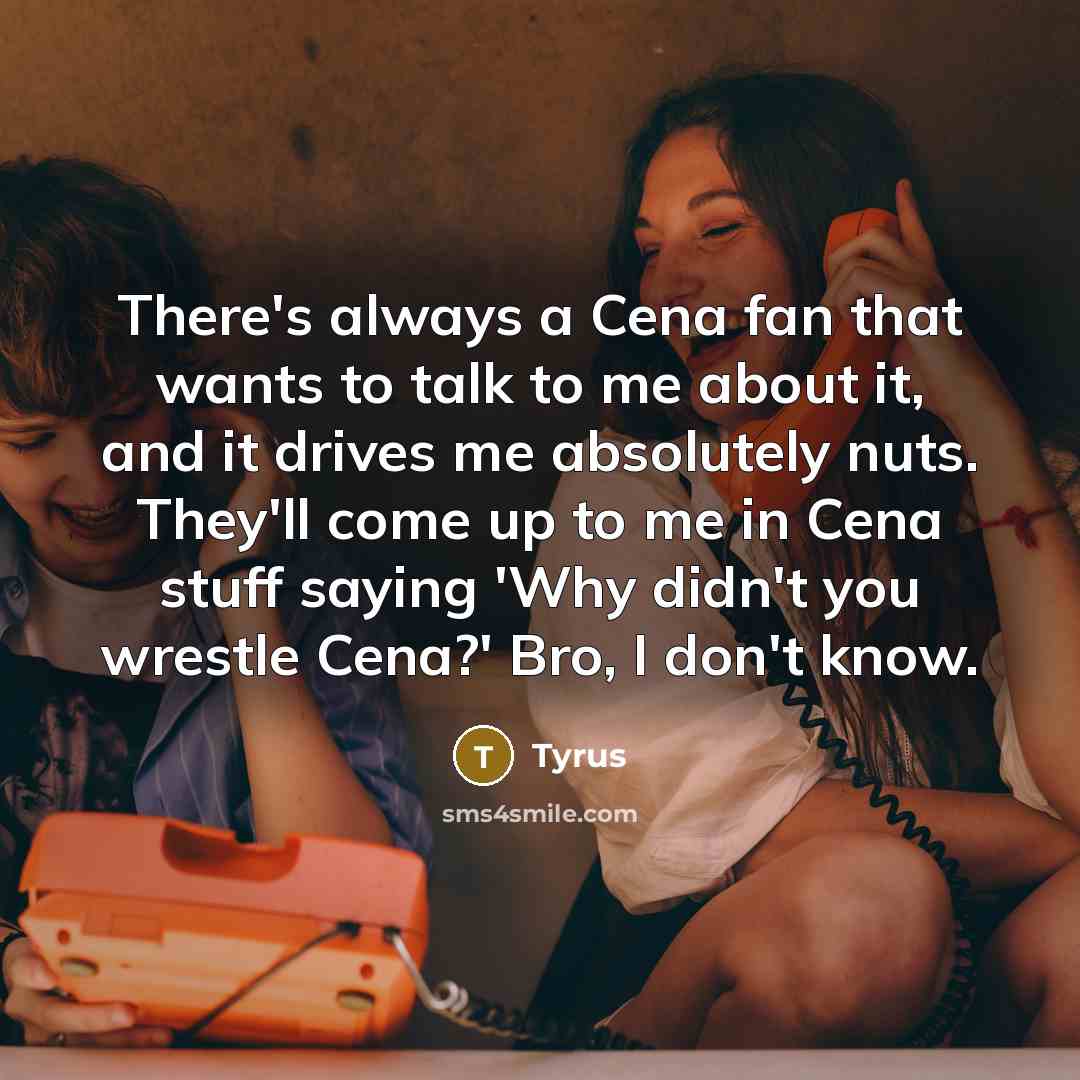 “There's always a Cena fan that wants to talk to me about it, and it drives me absolutely nuts. They'll come up to me in Cena stuff saying 'Why didn't you wrestle Cena?' Bro, I don't know.” quote by Tyrus