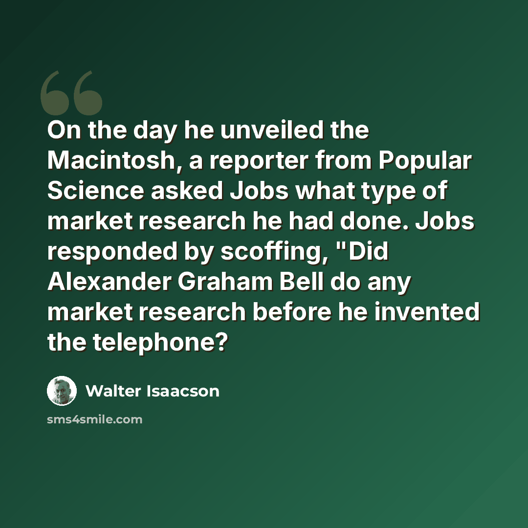 “On the day he unveiled the Macintosh, a reporter from Popular Science asked Jobs what type of market research he had done. Jobs responded by scoffing, "Did Alexander Graham Bell do any market research before he invented the telephone?” quote by Walter Isaacson