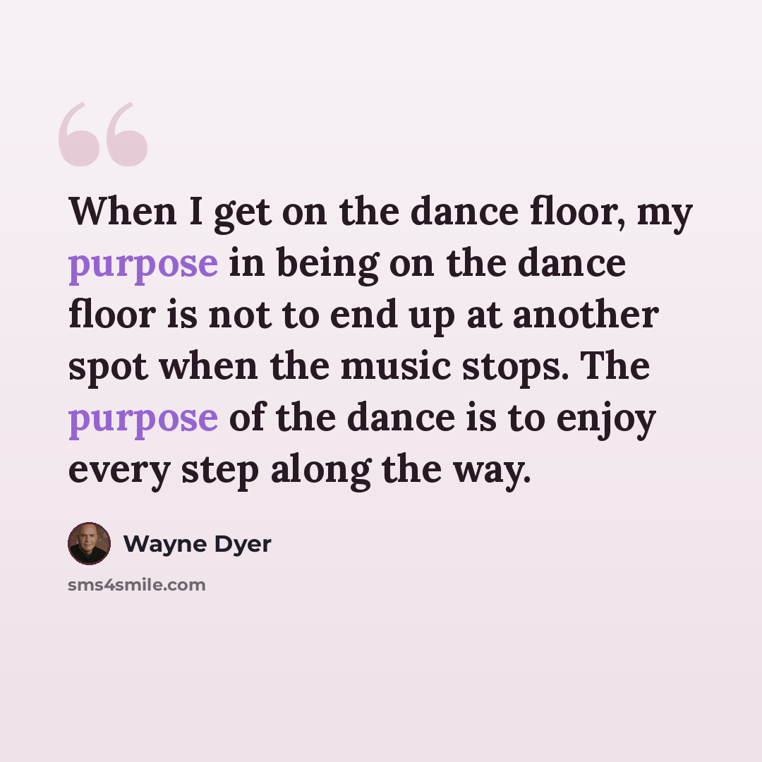 “When I get on the dance floor, my purpose in being on the dance floor is not to end up at another spot when the music stops. The purpose of the dance is to enjoy every step along the way.” quote by Wayne Dyer
