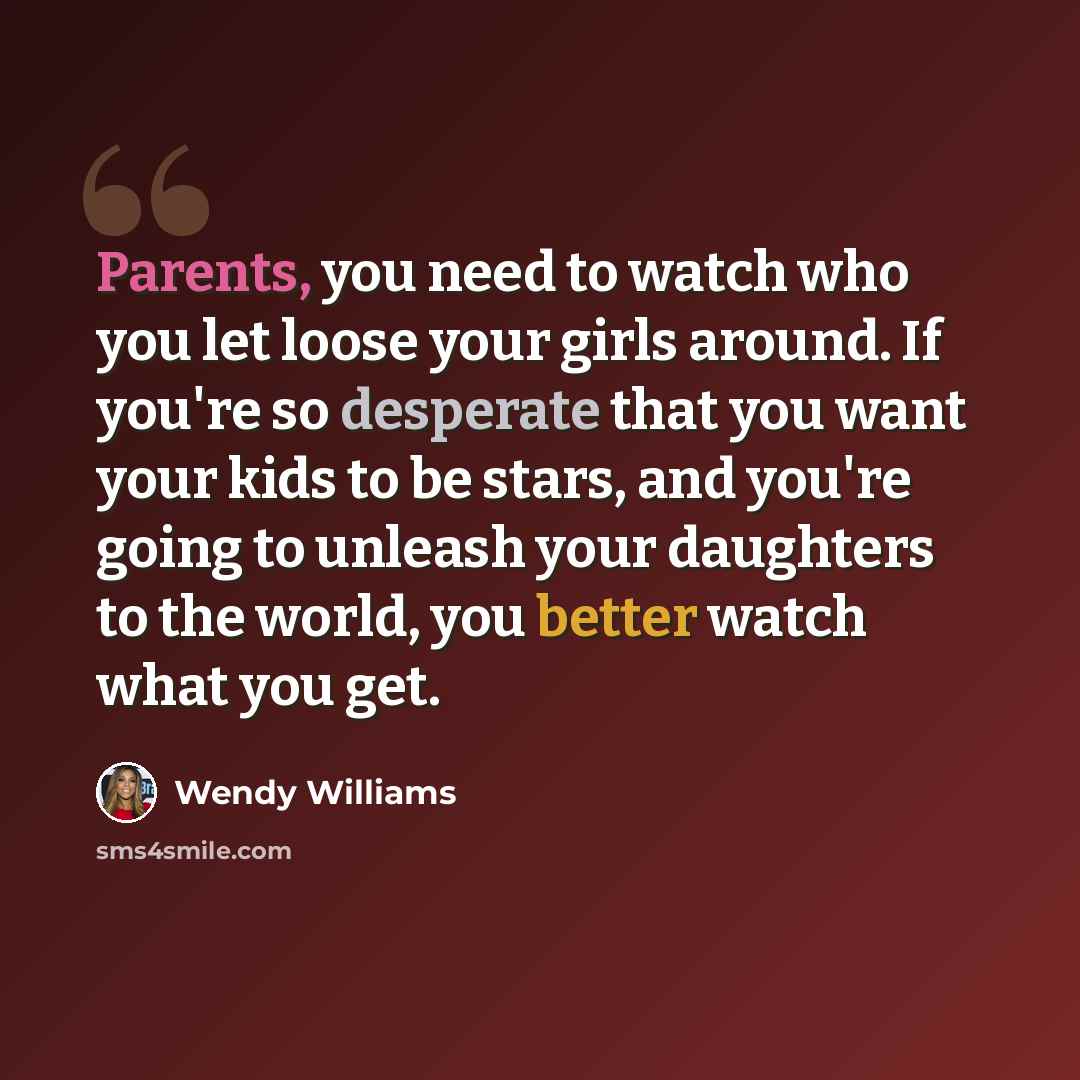 “Parents, you need to watch who you let loose your girls around. If you're so desperate that you want your kids to be stars, and you're going to unleash your daughters to the world, you better watch what you get.” quote by Wendy Williams