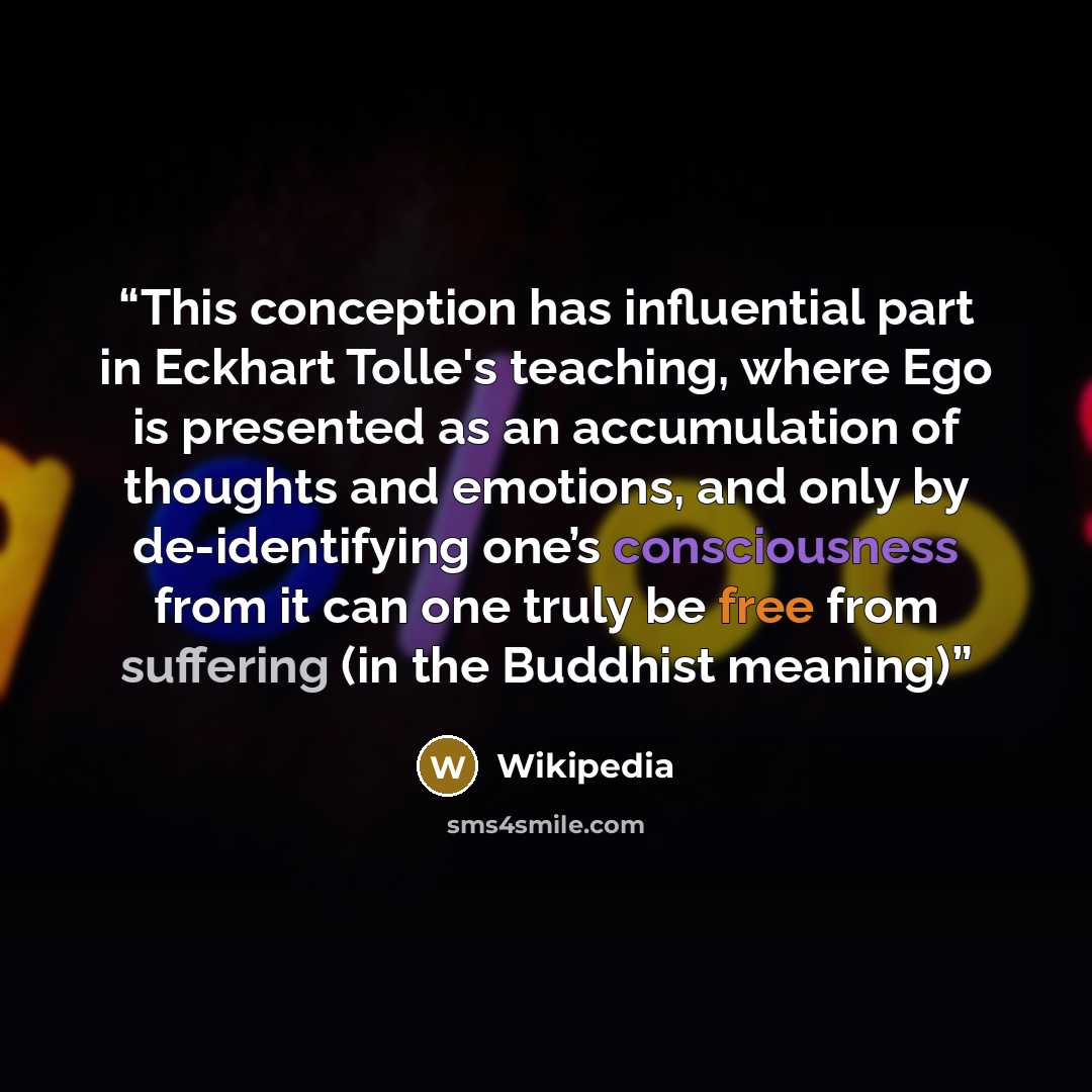 “This conception has influential part in Eckhart Tolle's teaching, where Ego is presented as an accumulation of thoughts and emotions, and only by de-identifying one’s consciousness from it can one truly be free from suffering (in the Buddhist meaning)” quote by Wikipedia