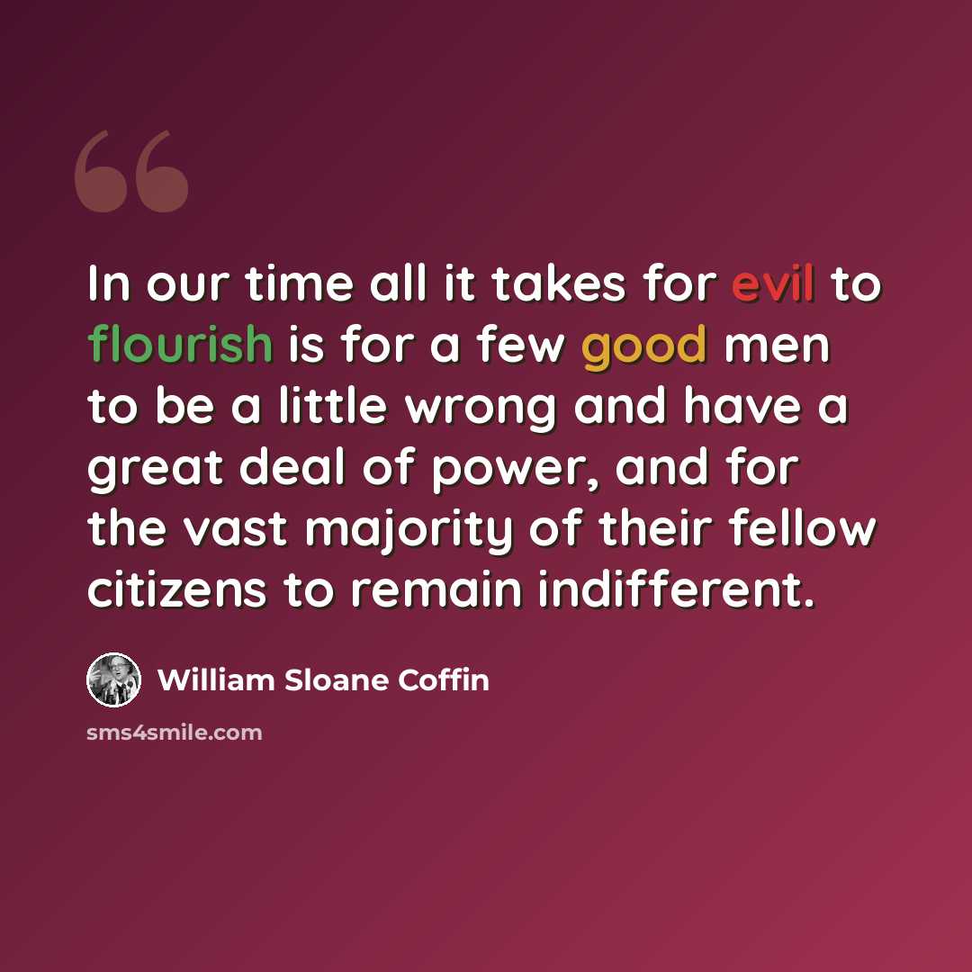 “In our time all it takes for evil to flourish is for a few good men to be a little wrong and have a great deal of power, and for the vast majority of their fellow citizens to remain indifferent.” quote by William Sloane Coffin