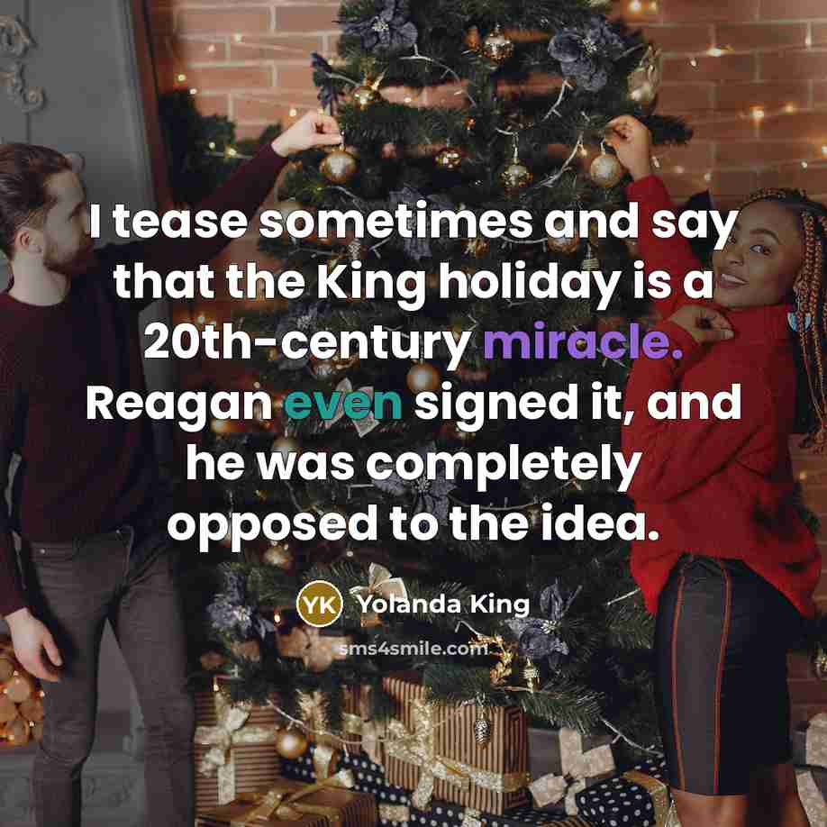 “I tease sometimes and say that the King holiday is a 20th-century miracle. Reagan even signed it, and he was completely opposed to the idea.” quote by Yolanda King