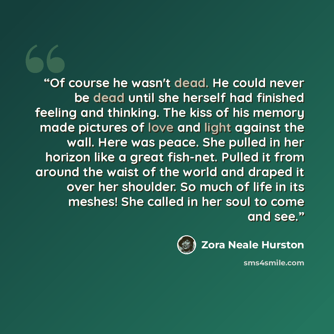 “Of course he wasn't dead. He could never be dead until she herself had finished feeling and thinking. The kiss of his memory made pictures of love and light against the wall. Here was peace. She pulled in her horizon like a great fish-net. Pulled it from around the waist of the world and draped it…” quote by Zora Neale Hurston