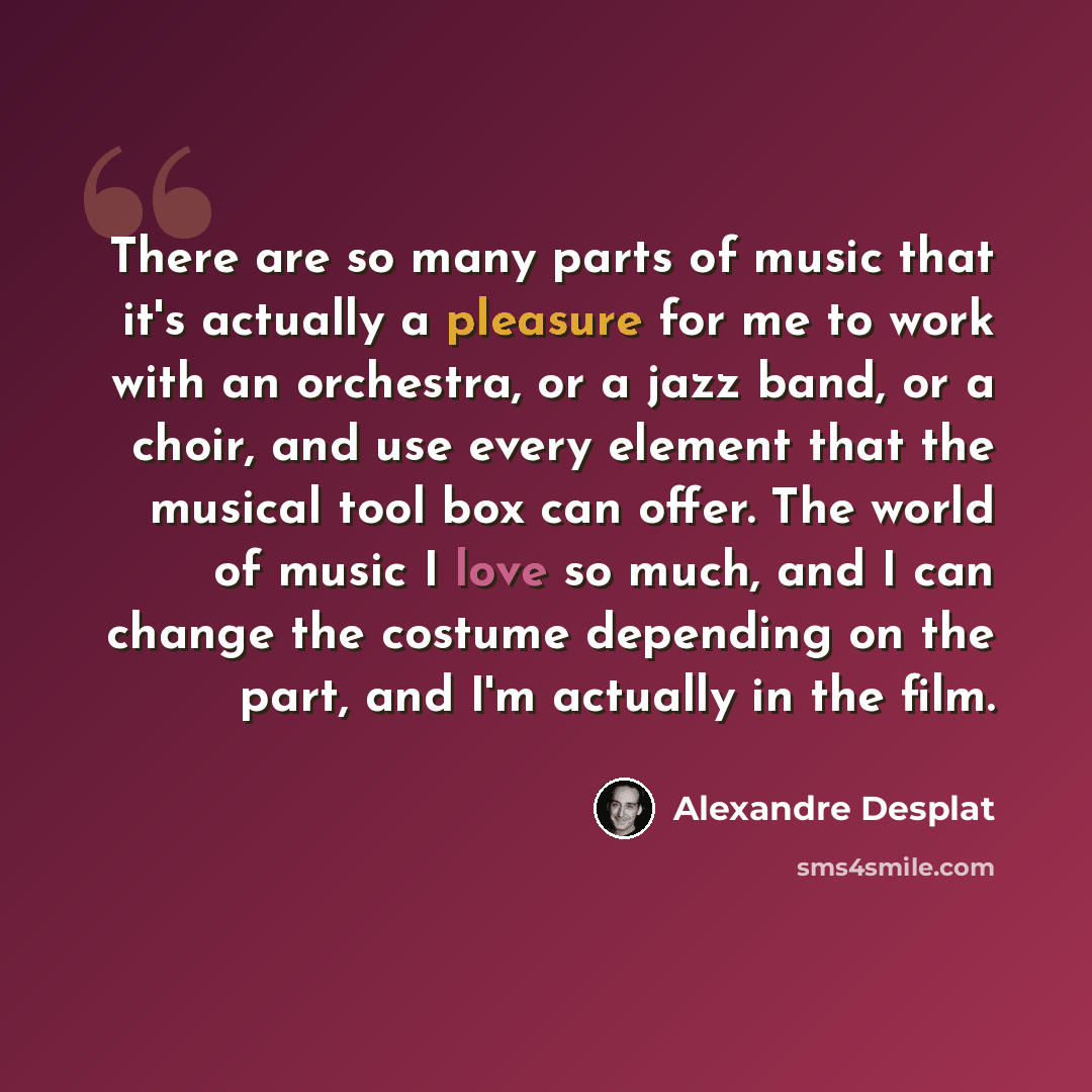 “There are so many parts of music that it's actually a pleasure for me to work with an orchestra, or a jazz band, or a choir, and use every element that the musical tool box can offer. The world of music I love so much, and I can change the costume depending on the part, and I'm actually in the film.” quote by Alexandre Desplat