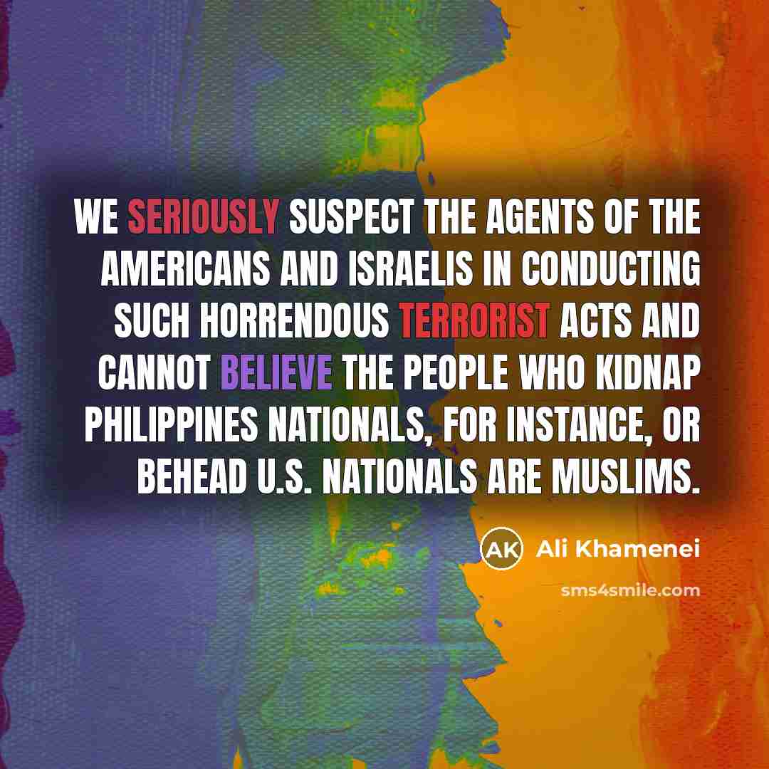 “We seriously suspect the agents of the Americans and Israelis in conducting such horrendous terrorist acts and cannot believe the people who kidnap Philippines nationals, for instance, or behead U.S. nationals are Muslims.” quote by Ali Khamenei