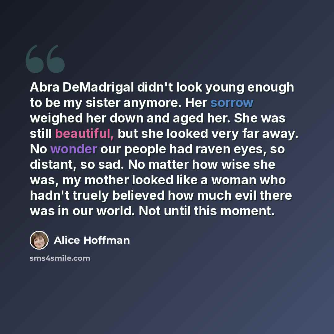 “Abra DeMadrigal didn't look young enough to be my sister anymore. Her sorrow weighed her down and aged her. She was still beautiful, but she looked very far away. No wonder our people had raven eyes, so distant, so sad. No matter how wise she was, my mother looked like a woman who hadn't truely…” quote by Alice Hoffman