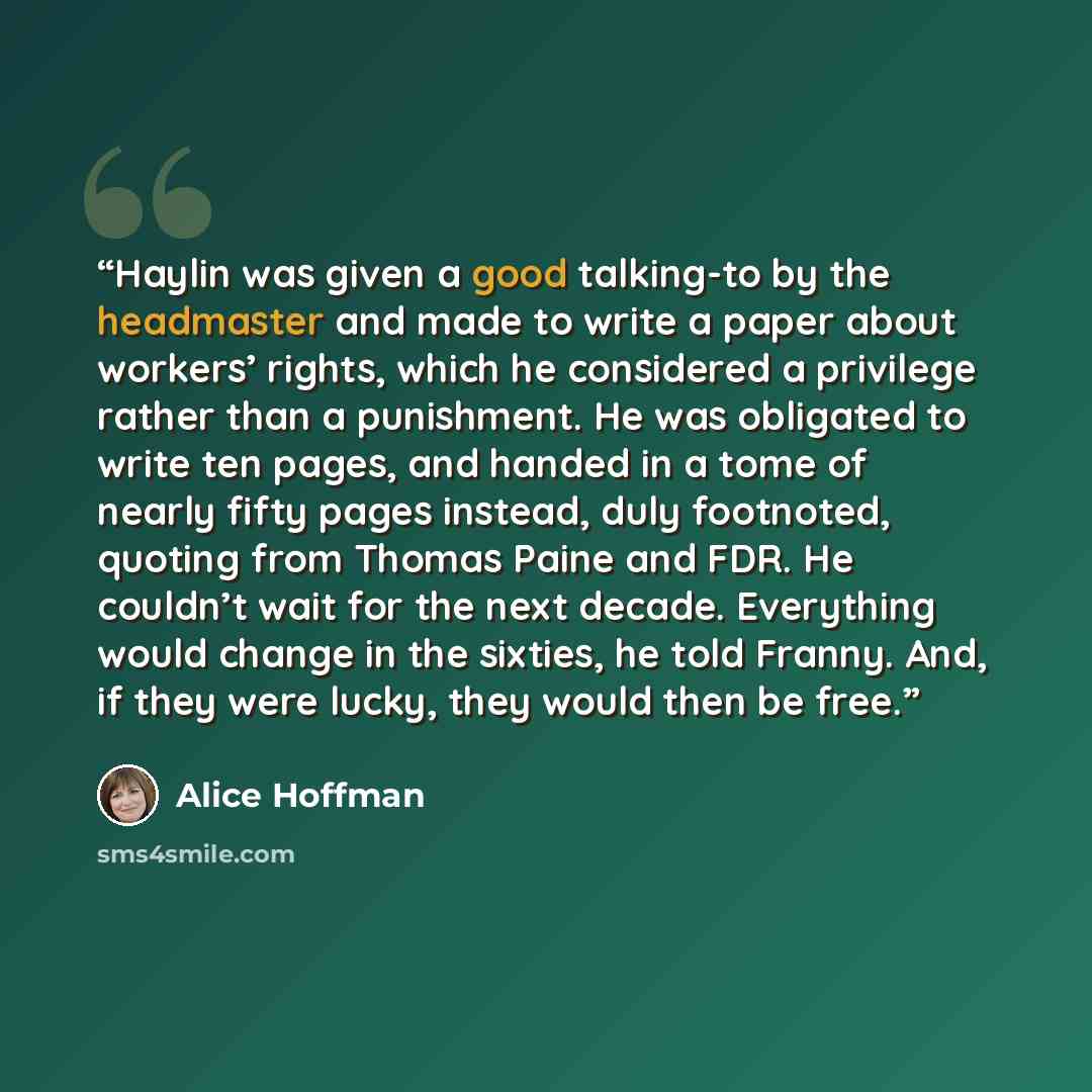 “Haylin was given a good talking-to by the headmaster and made to write a paper about workers’ rights, which he considered a privilege rather than a punishment. He was obligated to write ten pages, and handed in a tome of nearly fifty pages instead, duly footnoted, quoting from Thomas Paine and…” quote by Alice Hoffman