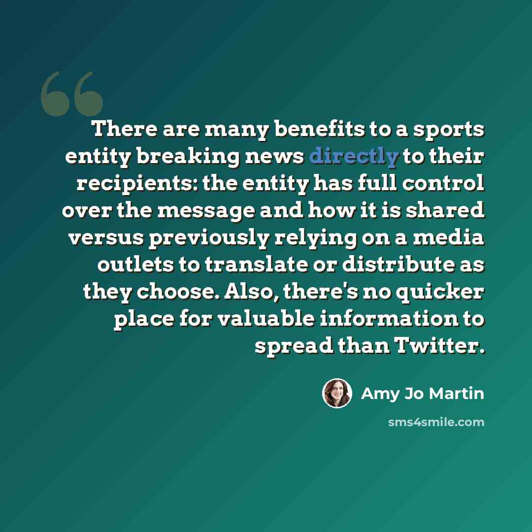 “There are many benefits to a sports entity breaking news directly to their recipients: the entity has full control over the message and how it is shared versus previously relying on a media outlets to translate or distribute as they choose. Also, there's no quicker place for valuable information…” quote by Amy Jo Martin