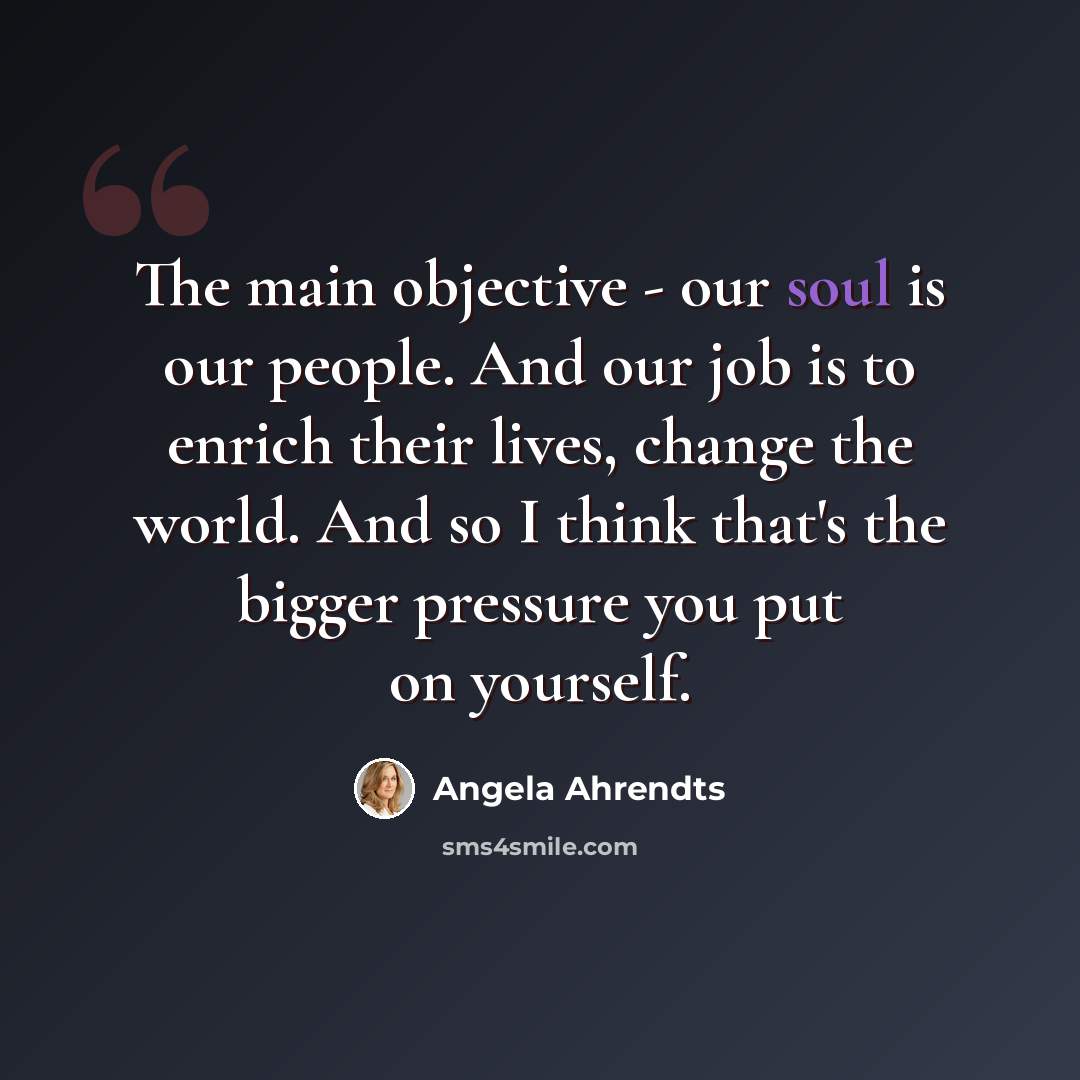 “The main objective - our soul is our people. And our job is to enrich their lives, change the world. And so I think that's the bigger pressure you put on yourself.” quote by Angela Ahrendts