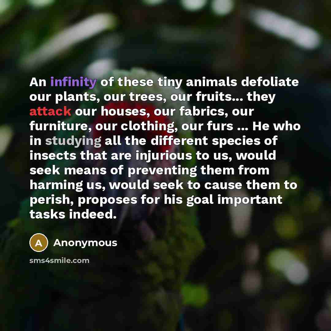 “An infinity of these tiny animals defoliate our plants, our trees, our fruits... they attack our houses, our fabrics, our furniture, our clothing, our furs ... He who in studying all the different species of insects that are injurious to us, would seek means of preventing them from harming us…” quote by Anonymous