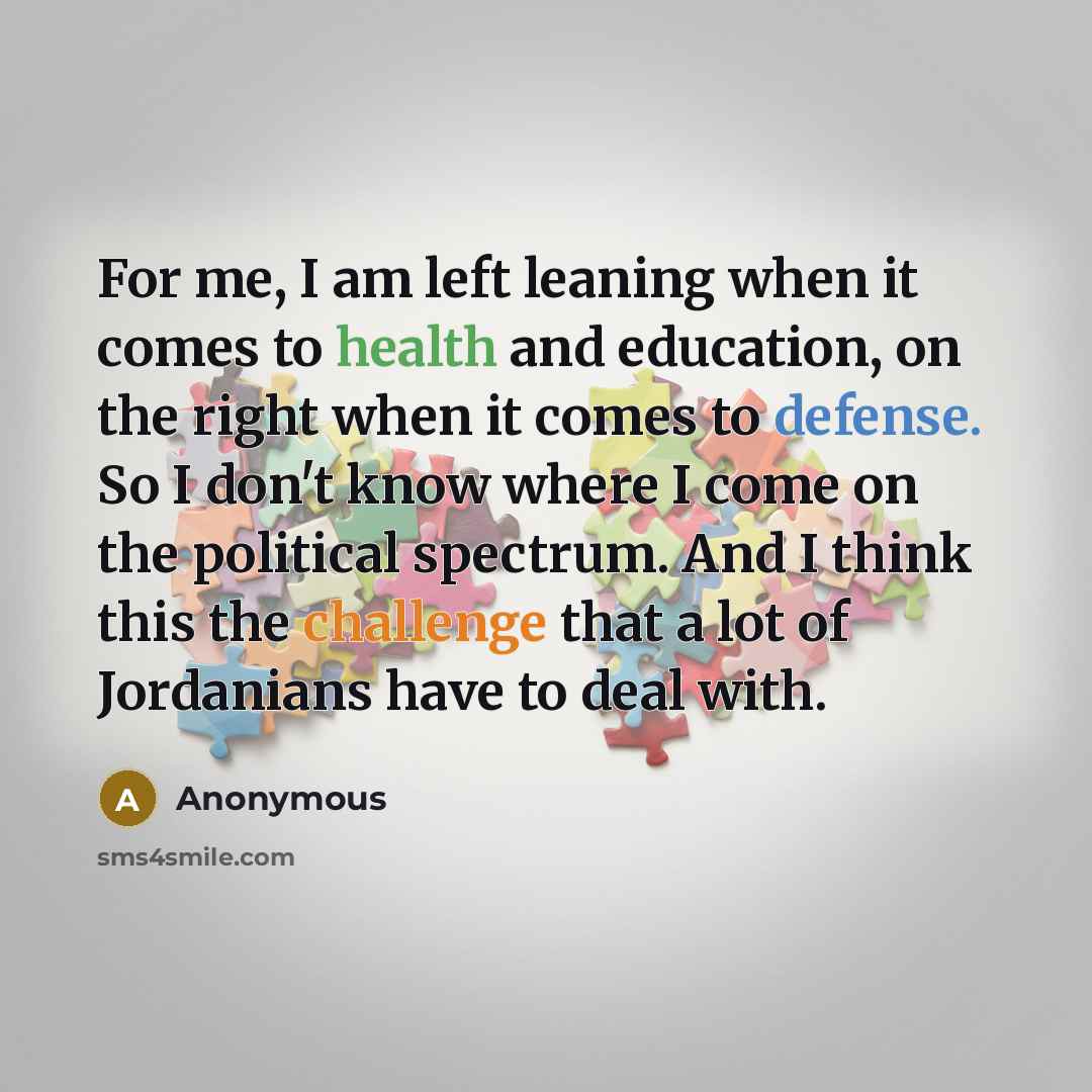 “For me, I am left leaning when it comes to health and education, on the right when it comes to defense. So I don't know where I come on the political spectrum. And I think this the challenge that a lot of Jordanians have to deal with.” quote by Anonymous