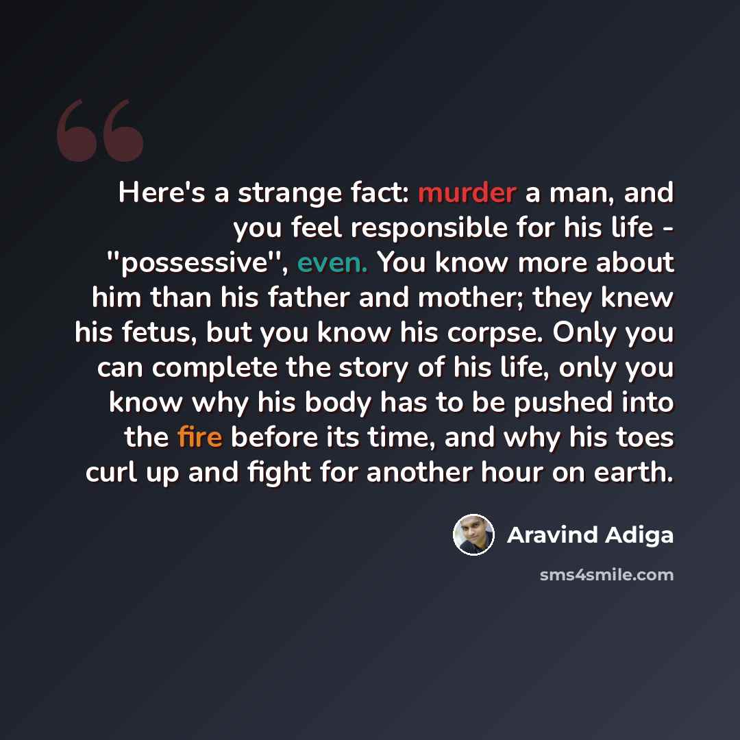 “Here's a strange fact: murder a man, and you feel responsible for his life - ''possessive'', even. You know more about him than his father and mother; they knew his fetus, but you know his corpse. Only you can complete the story of his life, only you know why his body has to be pushed into the…” quote by Aravind Adiga