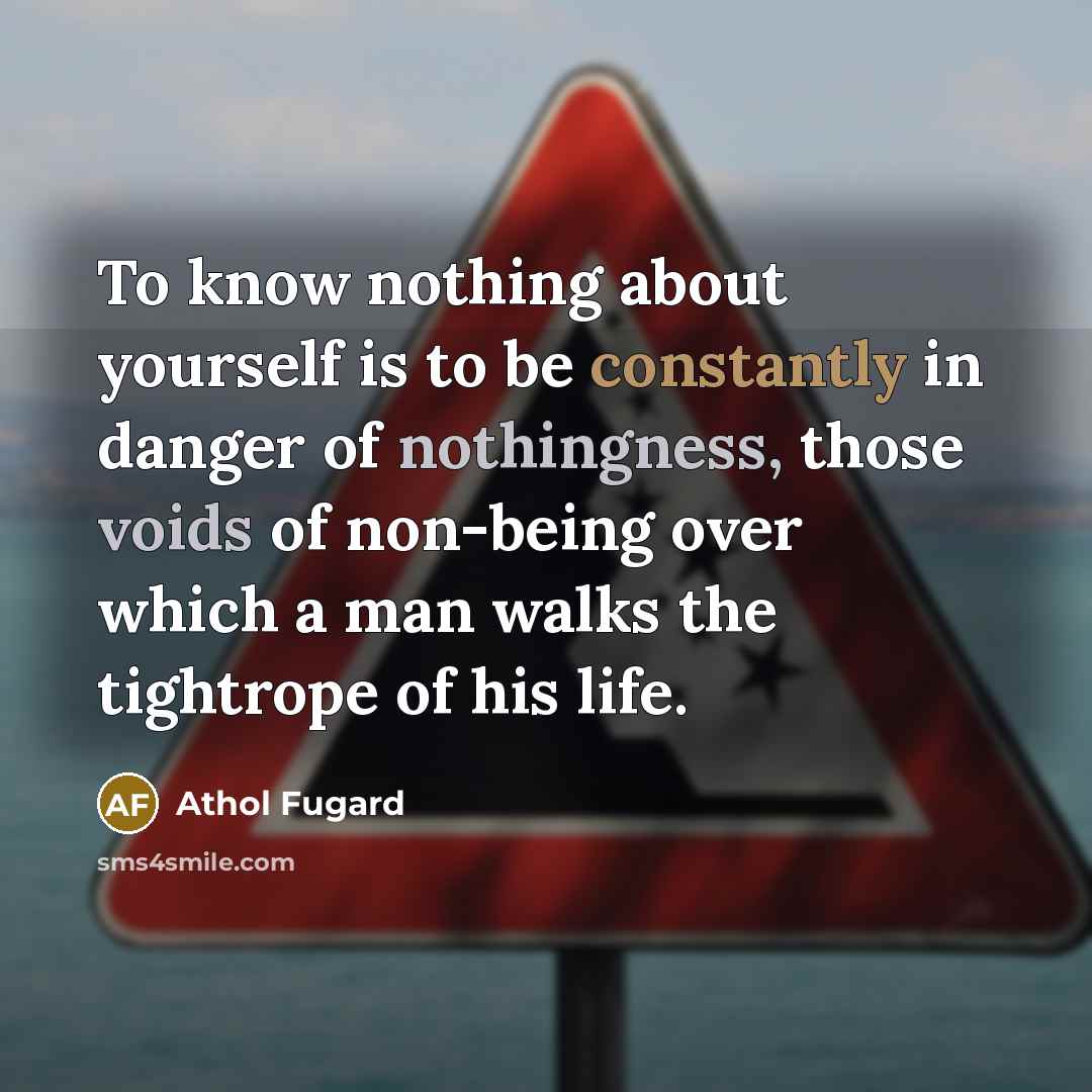 “To know nothing about yourself is to be constantly in danger of nothingness, those voids of non-being over which a man walks the tightrope of his life.” quote by Athol Fugard