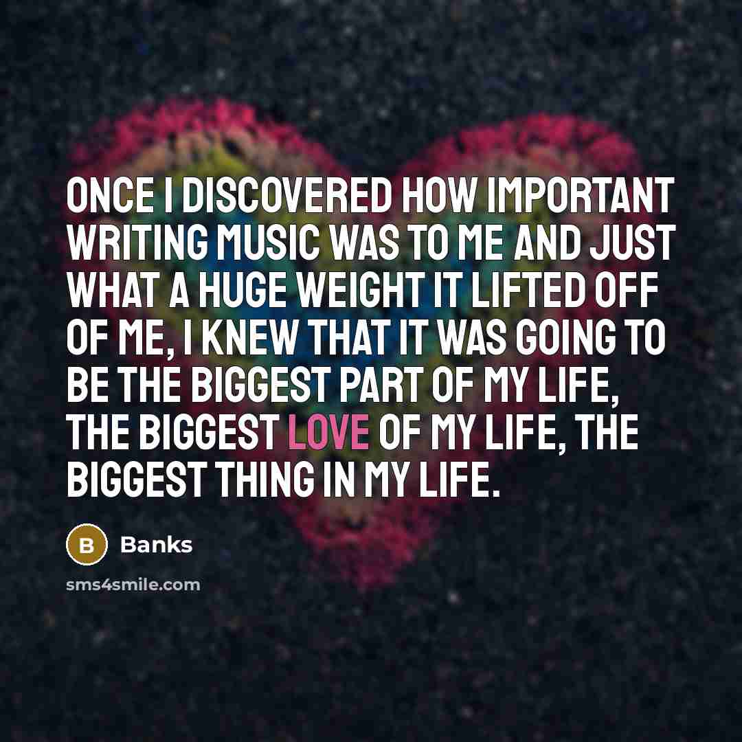 “Once I discovered how important writing music was to me and just what a huge weight it lifted off of me, I knew that it was going to be the biggest part of my life, the biggest love of my life, the biggest thing in my life.” quote by Banks
