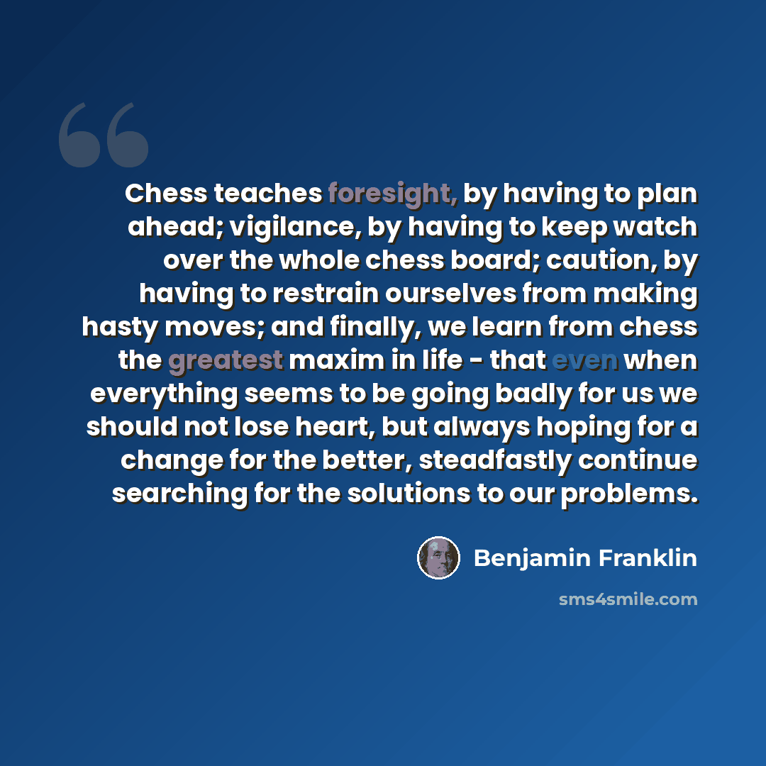 “Chess teaches foresight, by having to plan ahead; vigilance, by having to keep watch over the whole chess board; caution, by having to restrain ourselves from making hasty moves; and finally, we learn from chess the greatest maxim in life - that even when everything seems to be going badly for us…” quote by Benjamin Franklin