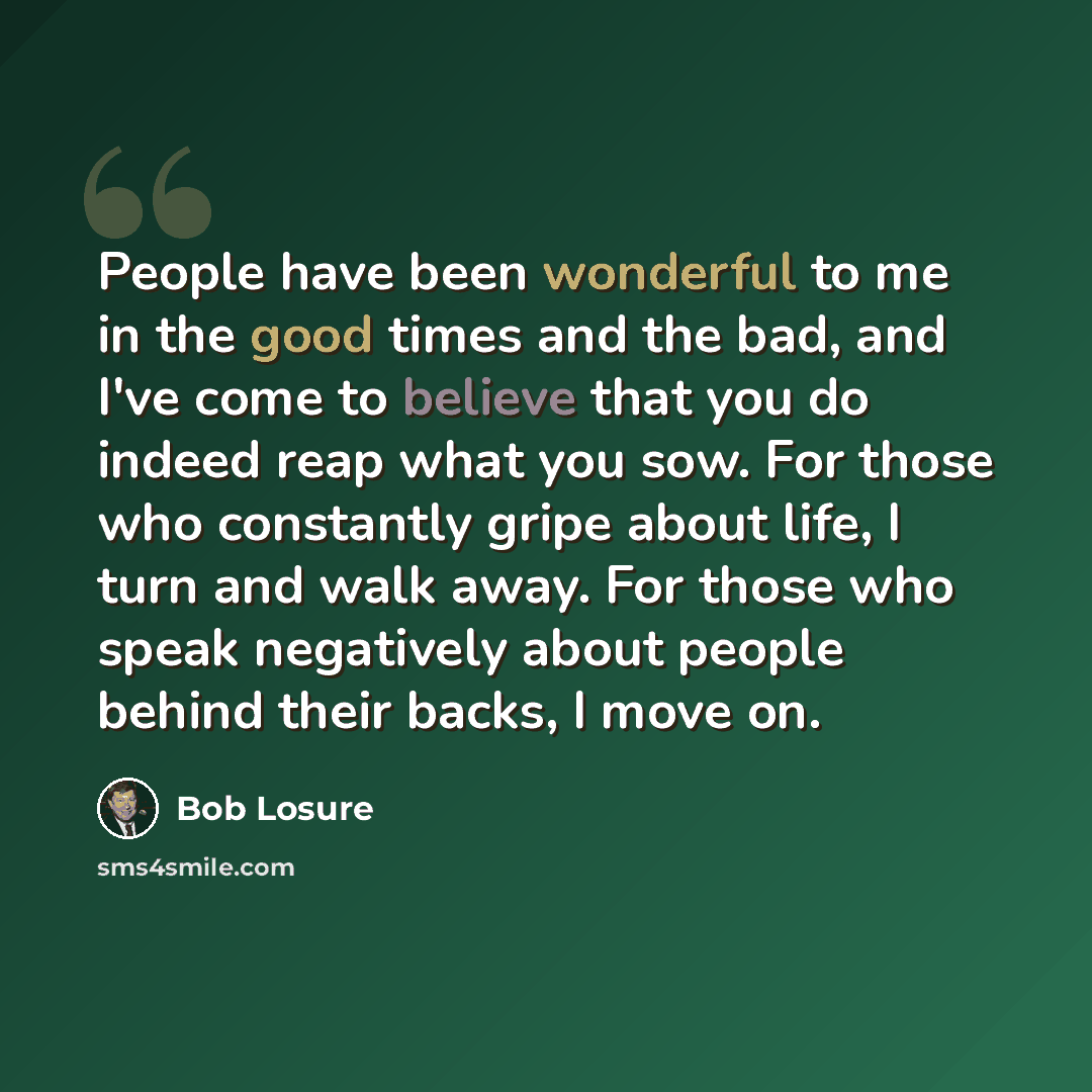 “People have been wonderful to me in the good times and the bad, and I've come to believe that you do indeed reap what you sow. For those who constantly gripe about life, I turn and walk away. For those who speak negatively about people behind their backs, I move on.” quote by Bob Losure