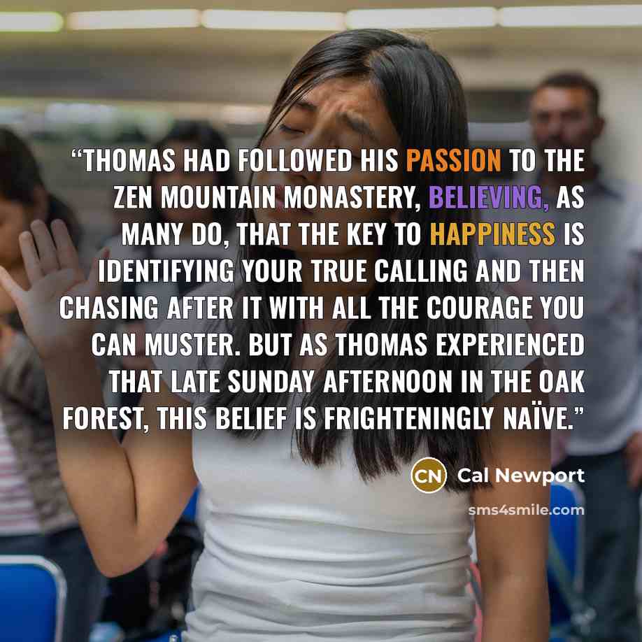“Thomas had followed his passion to the Zen Mountain Monastery, believing, as many do, that the key to happiness is identifying your true calling and then chasing after it with all the courage you can muster. But as Thomas experienced that late Sunday afternoon in the oak forest, this belief is…” quote by Cal Newport