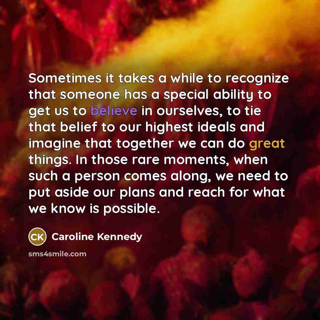 “Sometimes it takes a while to recognize that someone has a special ability to get us to believe in ourselves, to tie that belief to our highest ideals and imagine that together we can do great things. In those rare moments, when such a person comes along, we need to put aside our plans and reach…” quote by Caroline Kennedy