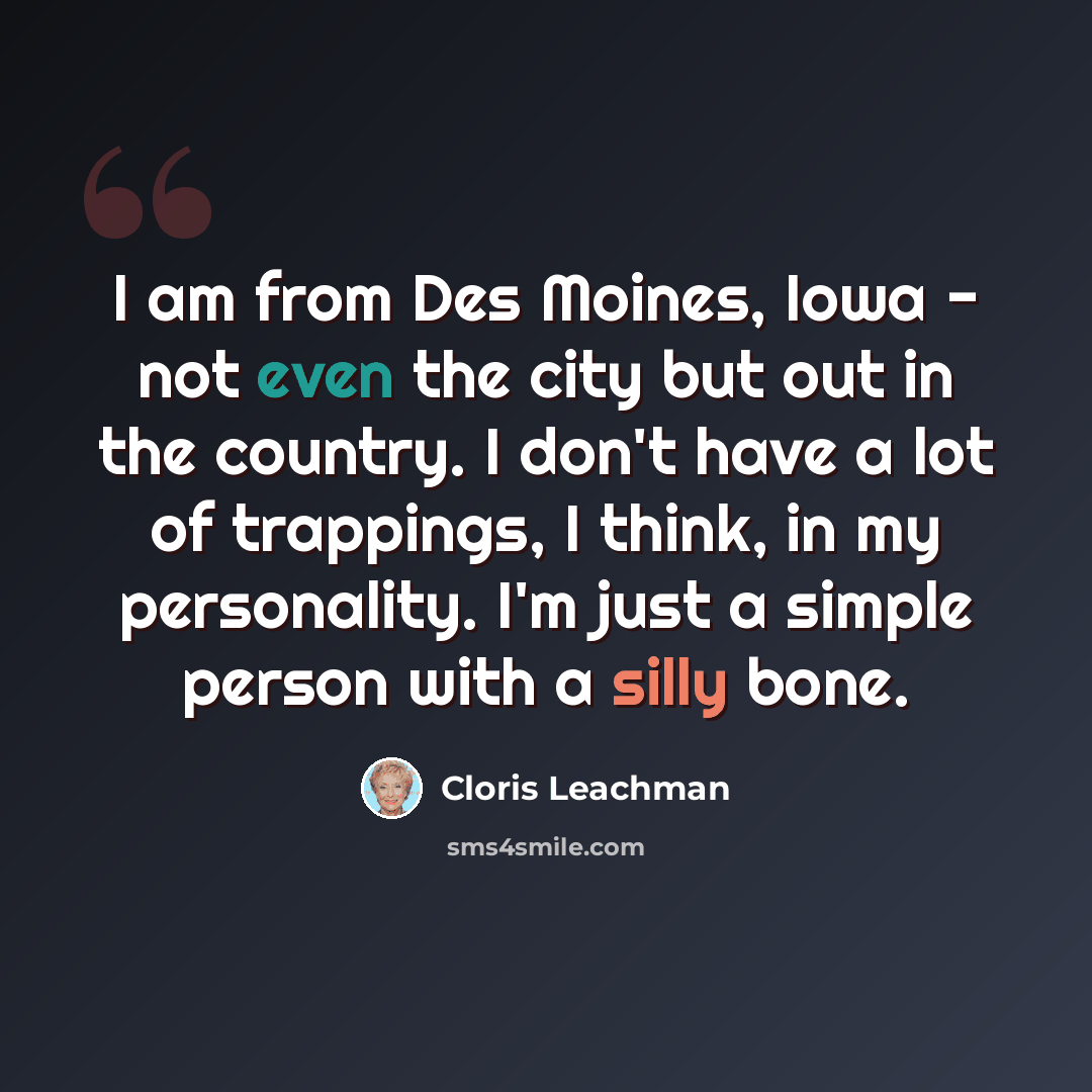 “I am from Des Moines, Iowa - not even the city but out in the country. I don't have a lot of trappings, I think, in my personality. I'm just a simple person with a silly bone.” quote by Cloris Leachman