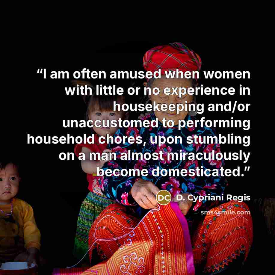 “I am often amused when women with little or no experience in housekeeping and/or unaccustomed to performing household chores, upon stumbling on a man almost miraculously become domesticated.” quote by D. Cypriani Regis