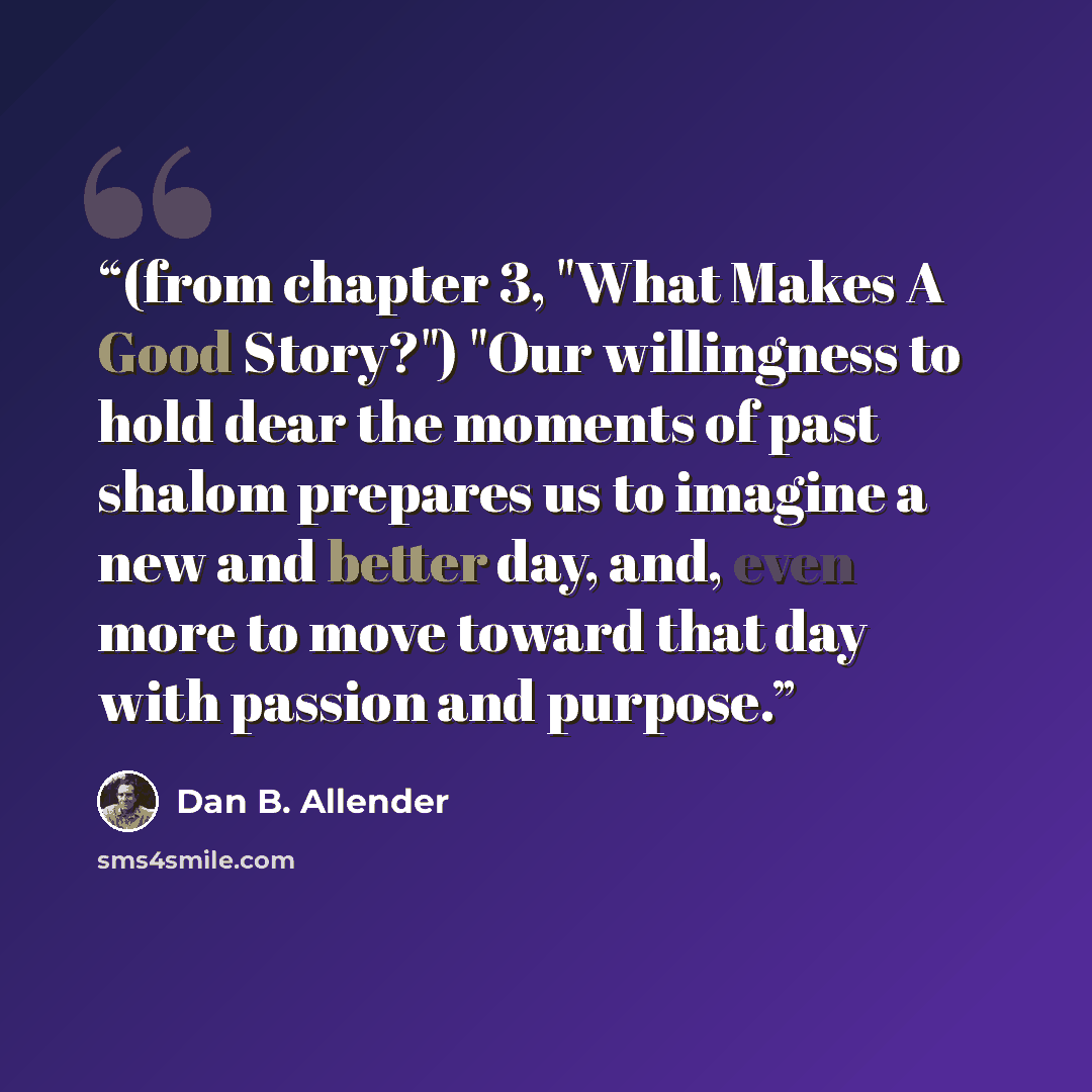 “(from chapter 3, "What Makes A Good Story?") "Our willingness to hold dear the moments of past shalom prepares us to imagine a new and better day, and, even more to move toward that day with passion and purpose.” quote by Dan B. Allender