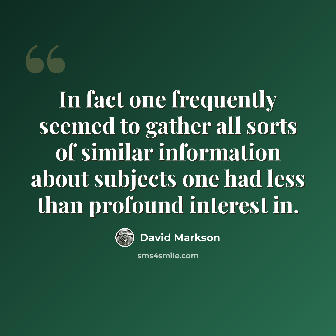 “In fact one frequently seemed to gather all sorts of similar information about subjects one had less than profound interest in.” quote by David Markson