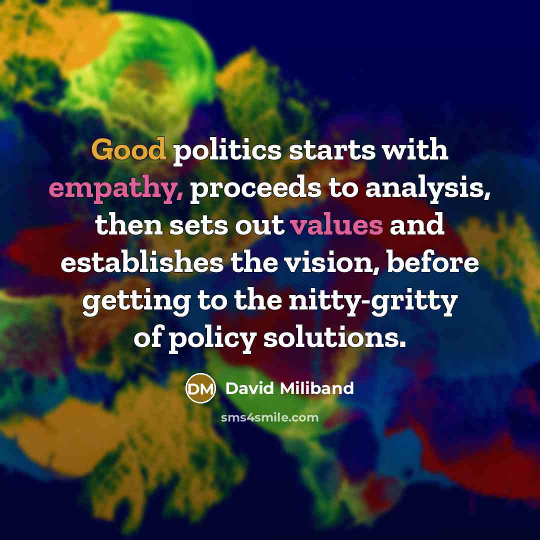 “Good politics starts with empathy, proceeds to analysis, then sets out values and establishes the vision, before getting to the nitty-gritty of policy solutions.” quote by David Miliband