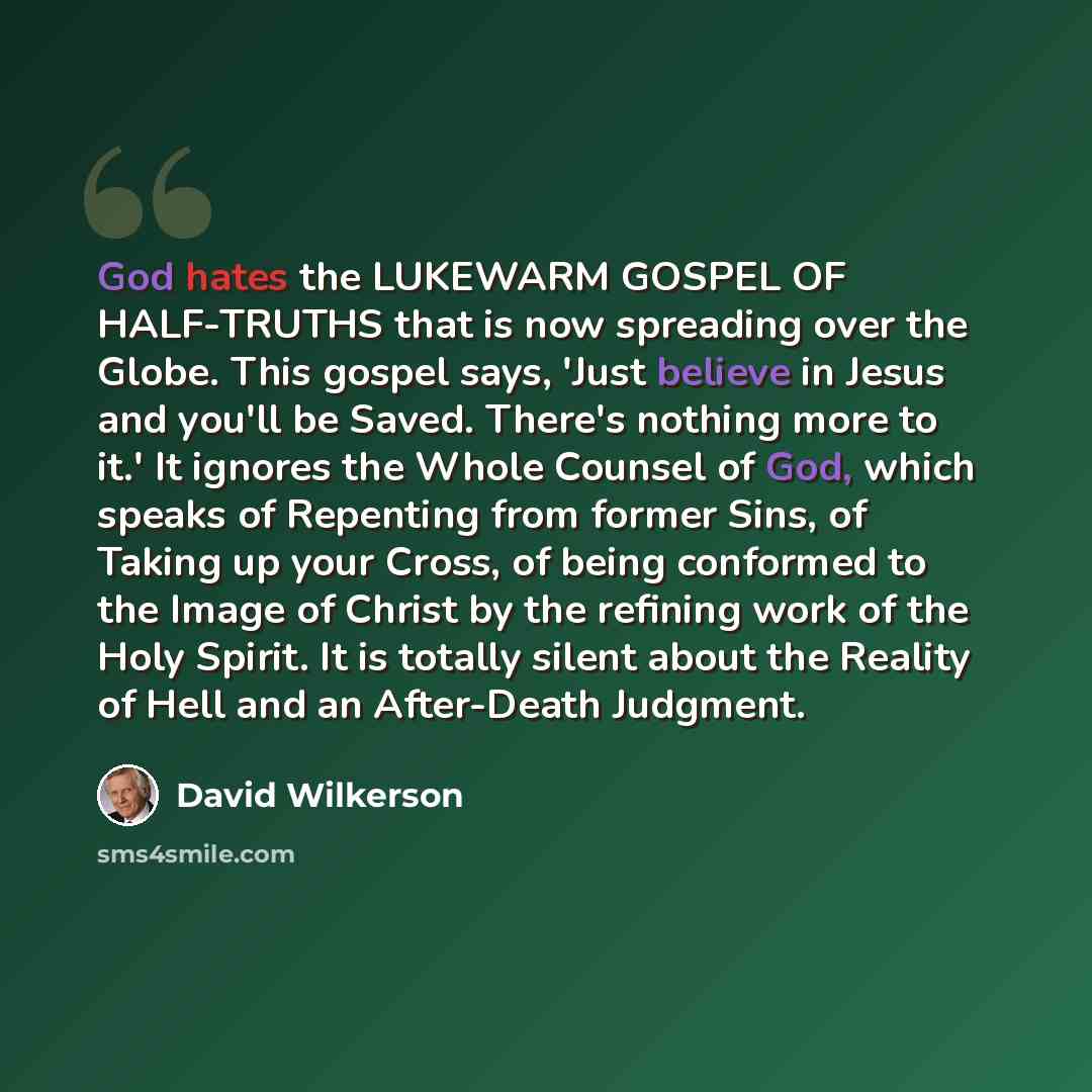 “God hates the LUKEWARM GOSPEL OF HALF-TRUTHS that is now spreading over the Globe. This gospel says, 'Just believe in Jesus and you'll be Saved. There's nothing more to it.' It ignores the Whole Counsel of God, which speaks of Repenting from former Sins, of Taking up your Cross, of being conformed…” quote by David Wilkerson