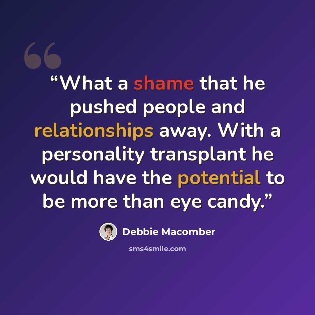 “What a shame that he pushed people and relationships away. With a personality transplant he would have the potential to be more than eye candy.” quote by Debbie Macomber
