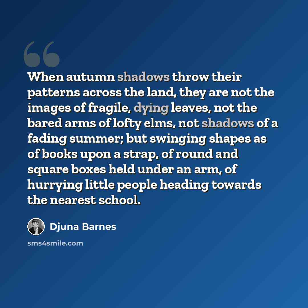 “When autumn shadows throw their patterns across the land, they are not the images of fragile, dying leaves, not the bared arms of lofty elms, not shadows of a fading summer; but swinging shapes as of books upon a strap, of round and square boxes held under an arm, of hurrying little people heading…” quote by Djuna Barnes