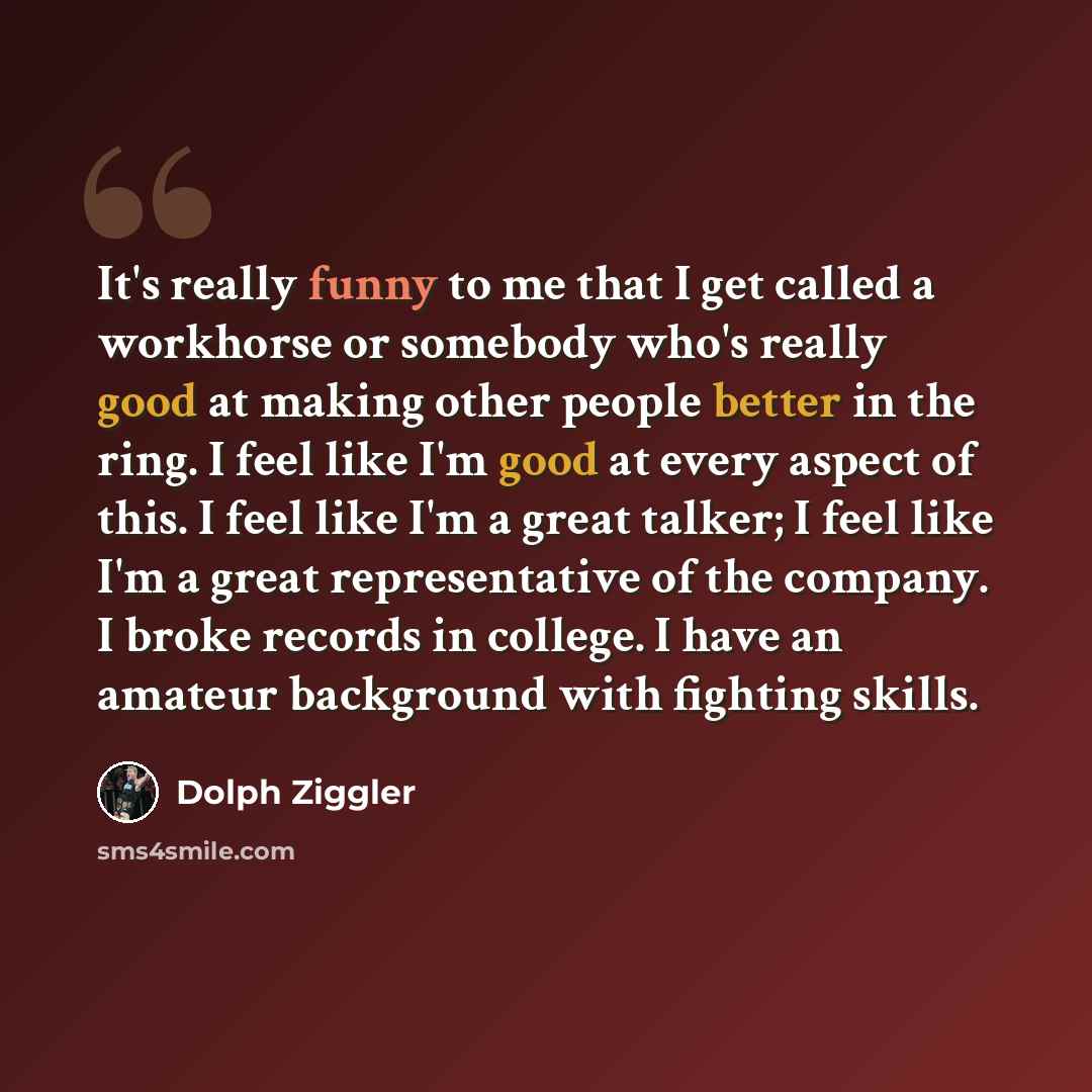 “It's really funny to me that I get called a workhorse or somebody who's really good at making other people better in the ring. I feel like I'm good at every aspect of this. I feel like I'm a great talker; I feel like I'm a great representative of the company. I broke records in college. I have an…” quote by Dolph Ziggler