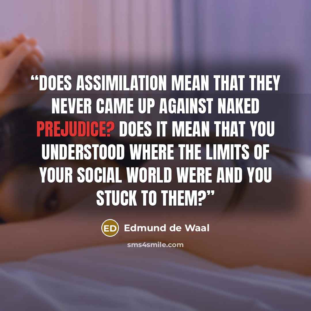 “Does assimilation mean that they never came up against naked prejudice? Does it mean that you understood where the limits of your social world were and you stuck to them?” quote by Edmund de Waal