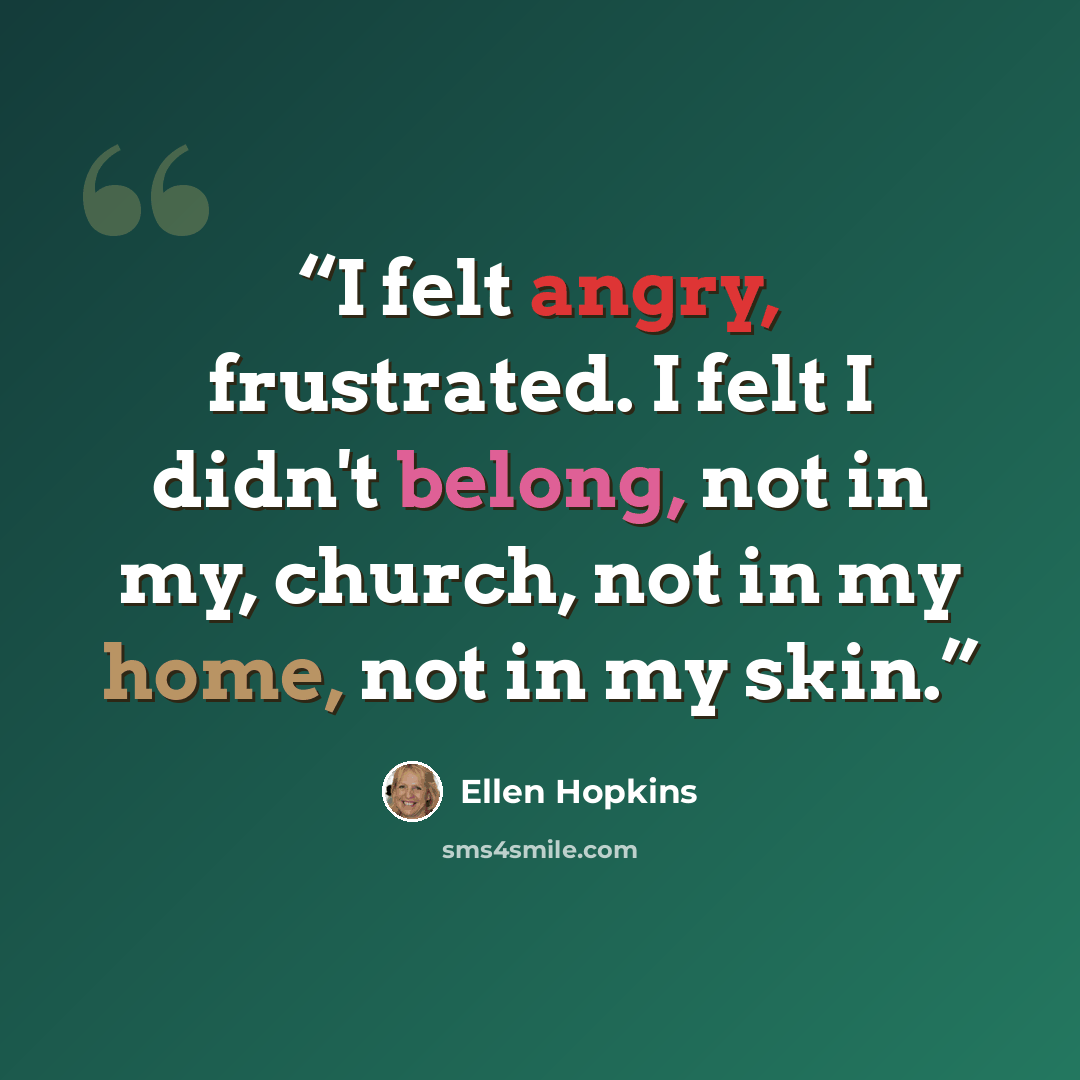 “I felt angry, frustrated. I felt I didn't belong, not in my, church, not in my home, not in my skin.” quote by Ellen Hopkins
