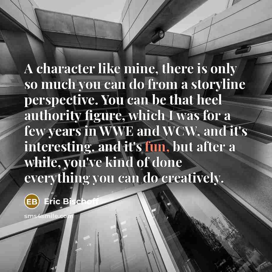 “A character like mine, there is only so much you can do from a storyline perspective. You can be that heel authority figure, which I was for a few years in WWE and WCW, and it's interesting, and it's fun, but after a while, you've kind of done everything you can do creatively.” quote by Eric Bischoff