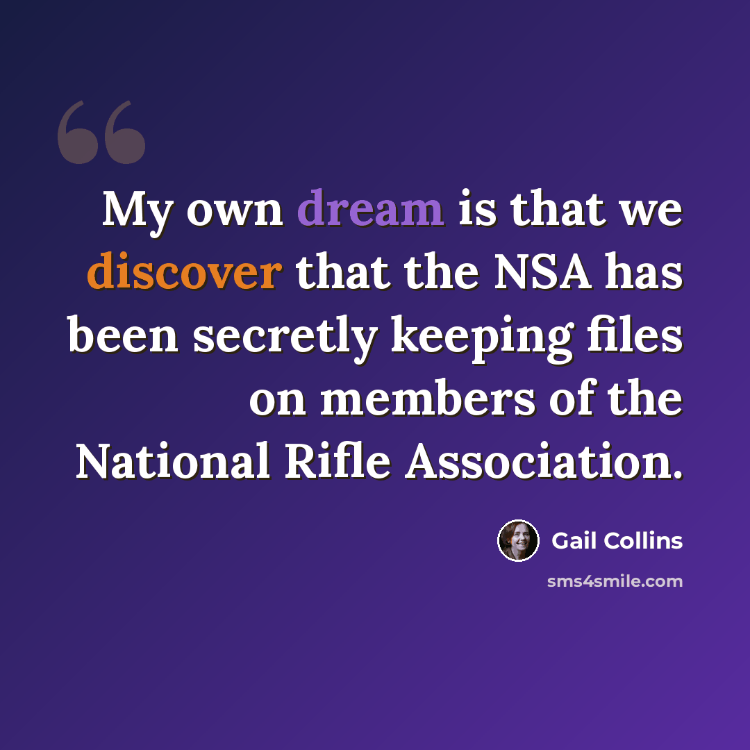 “My own dream is that we discover that the NSA has been secretly keeping files on members of the National Rifle Association.” quote by Gail Collins