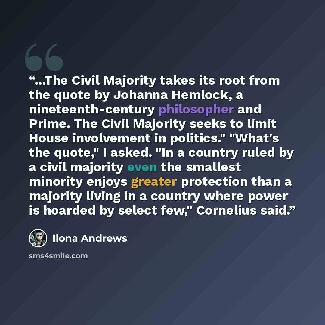 “...The Civil Majority takes its root from the quote by Johanna Hemlock, a nineteenth-century philosopher and Prime. The Civil Majority seeks to limit House involvement in politics." "What's the quote," I asked. "In a country ruled by a civil majority even the smallest minority enjoys greater…” quote by Ilona Andrews