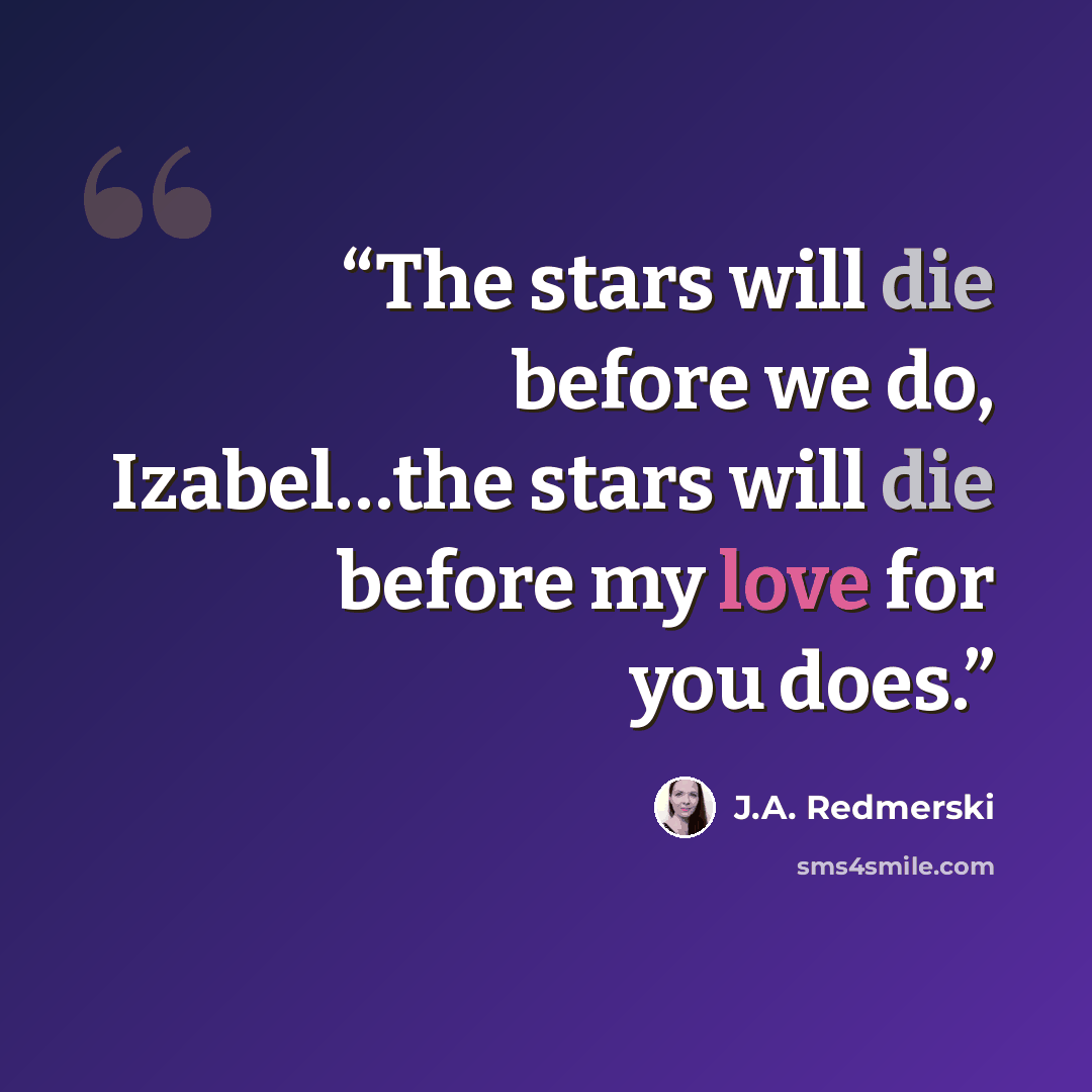 “The stars will die before we do, Izabel…the stars will die before my love for you does.” quote by J.A. Redmerski