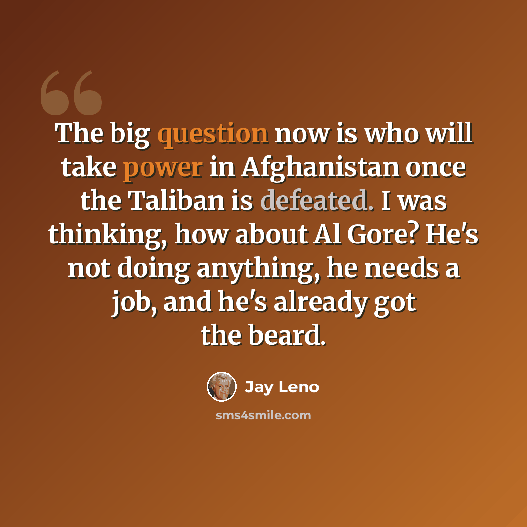 “The big question now is who will take power in Afghanistan once the Taliban is defeated. I was thinking, how about Al Gore? He's not doing anything, he needs a job, and he's already got the beard.” quote by Jay Leno