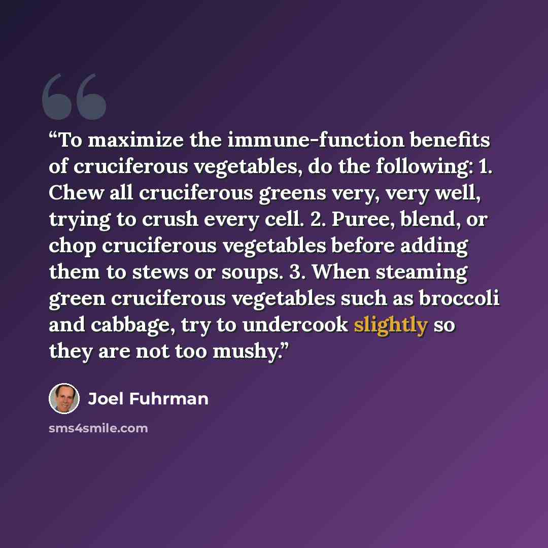 “To maximize the immune-function benefits of cruciferous vegetables, do the following: 1. Chew all cruciferous greens very, very well, trying to crush every cell. 2. Puree, blend, or chop cruciferous vegetables before adding them to stews or soups. 3. When steaming green cruciferous vegetables such…” quote by Joel Fuhrman