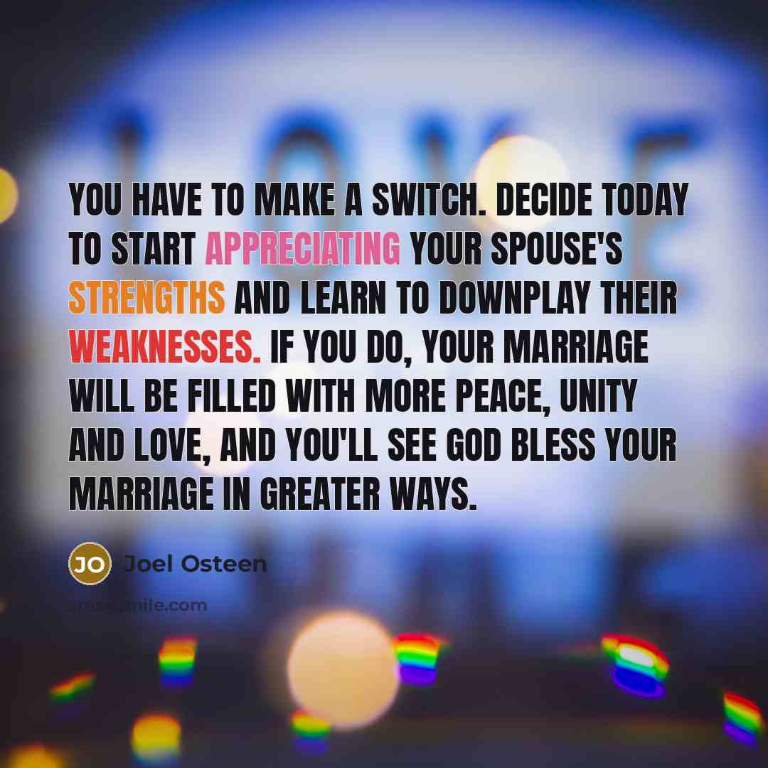 “You have to make a switch. Decide today to start appreciating your spouse's strengths and learn to downplay their weaknesses. If you do, your marriage will be filled with more peace, unity and love, and you'll see God bless your marriage in greater ways.” quote by Joel Osteen