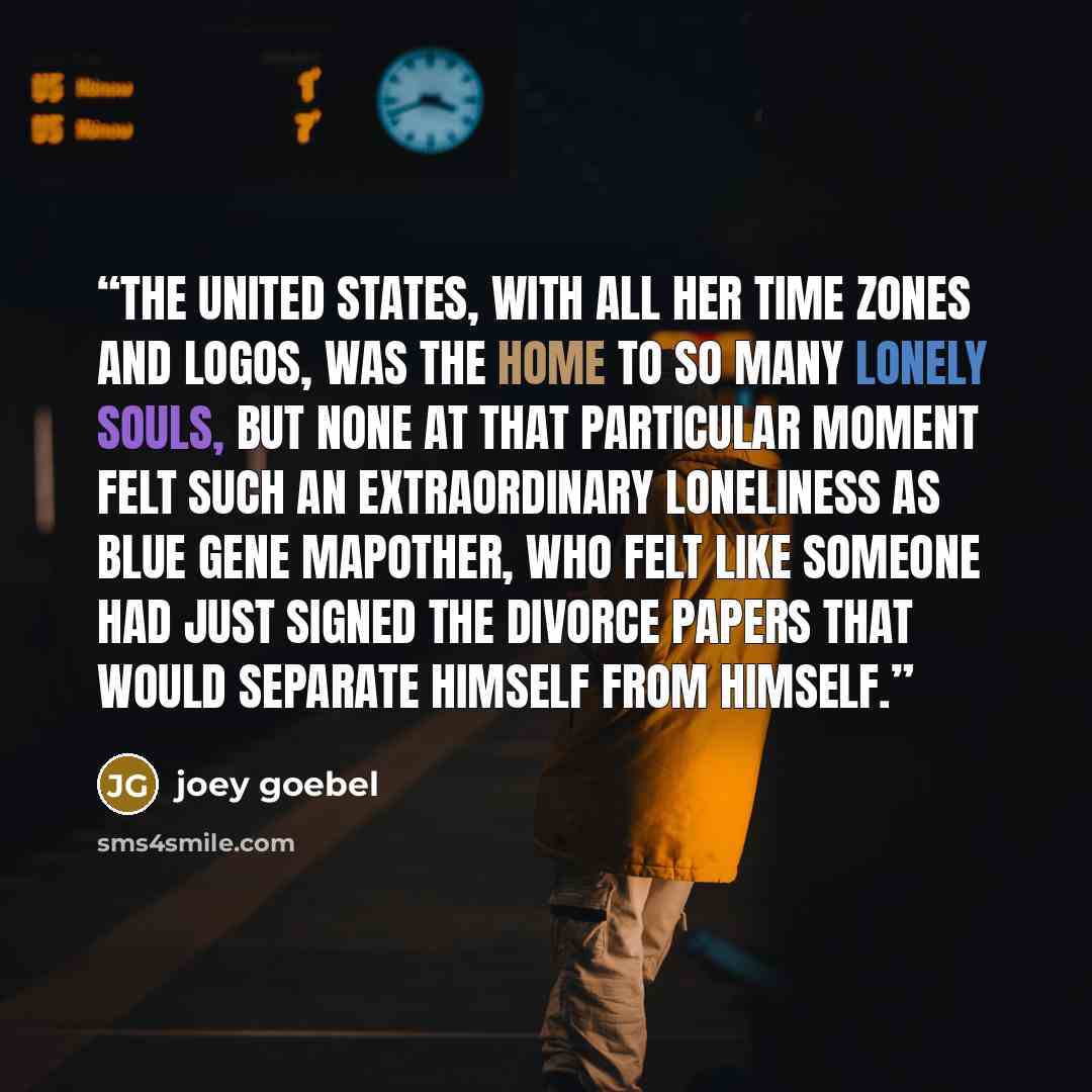 “The United States, with all her time zones and logos, was the home to so many lonely souls, but none at that particular moment felt such an extraordinary loneliness as Blue Gene Mapother, who felt like someone had just signed the divorce papers that would separate himself from himself.” quote by Joey Goebel
