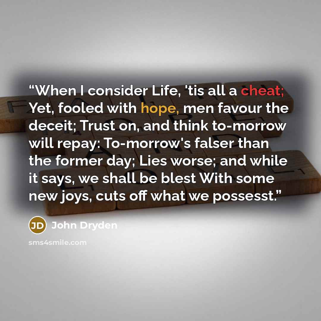 “When I consider Life, 'tis all a cheat; Yet, fooled with hope, men favour the deceit; Trust on, and think to-morrow will repay: To-morrow's falser than the former day; Lies worse; and while it says, we shall be blest With some new joys, cuts off what we possesst.” quote by John Dryden