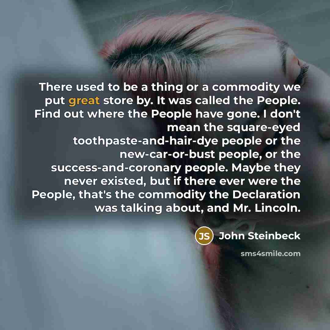 “There used to be a thing or a commodity we put great store by. It was called the People. Find out where the People have gone. I don't mean the square-eyed toothpaste-and-hair-dye people or the new-car-or-bust people, or the success-and-coronary people. Maybe they never existed, but if there ever…” quote by John Steinbeck